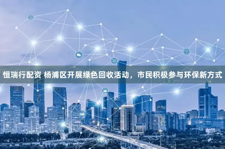 恒瑞行配资 杨浦区开展绿色回收活动，市民积极参与环保新方式