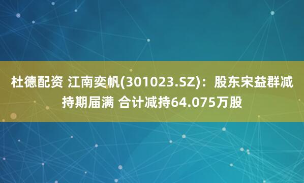 杜德配资 江南奕帆(301023.SZ)：股东宋益群减持期届满 合计减持64.075万股