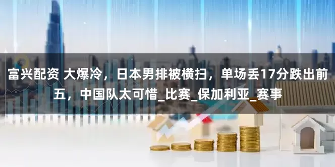 富兴配资 大爆冷，日本男排被横扫，单场丢17分跌出前五，中国队太可惜_比赛_保加利亚_赛事