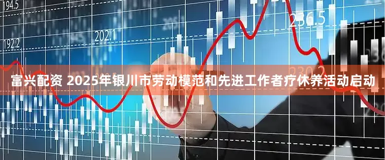 富兴配资 2025年银川市劳动模范和先进工作者疗休养活动启动