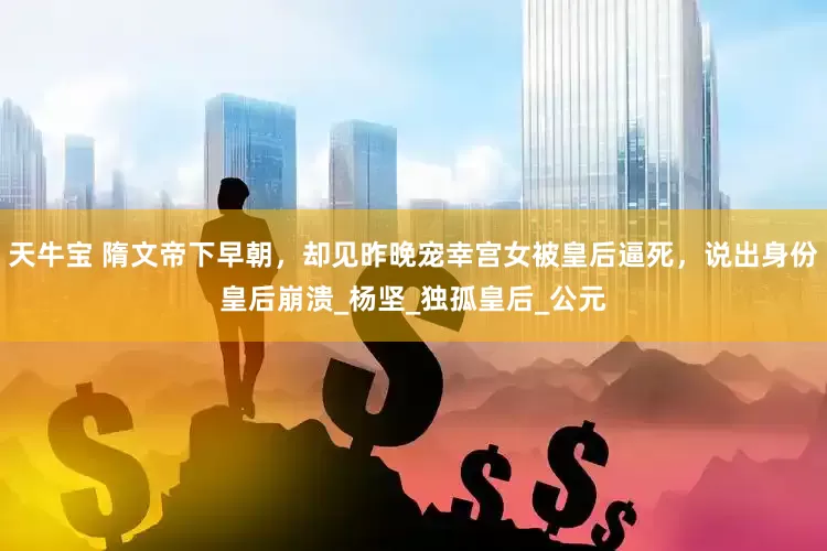 天牛宝 隋文帝下早朝，却见昨晚宠幸宫女被皇后逼死，说出身份皇后崩溃_杨坚_独孤皇后_公元