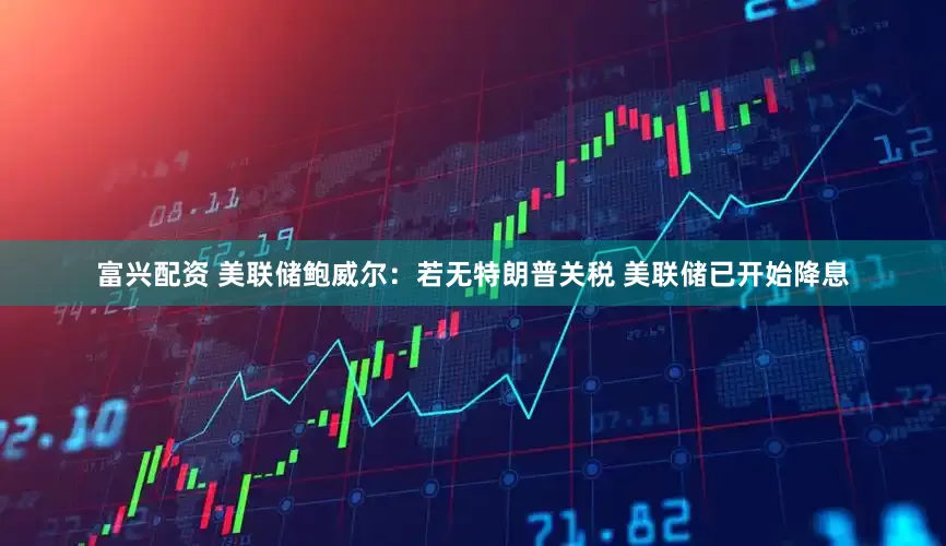 富兴配资 美联储鲍威尔：若无特朗普关税 美联储已开始降息
