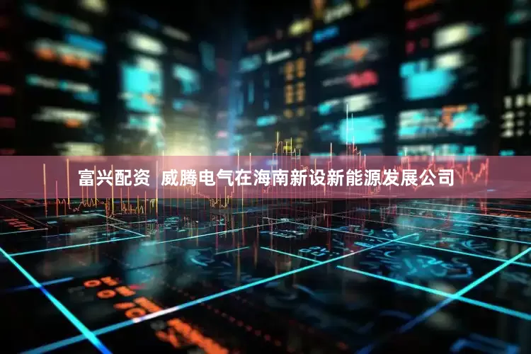 富兴配资  威腾电气在海南新设新能源发展公司