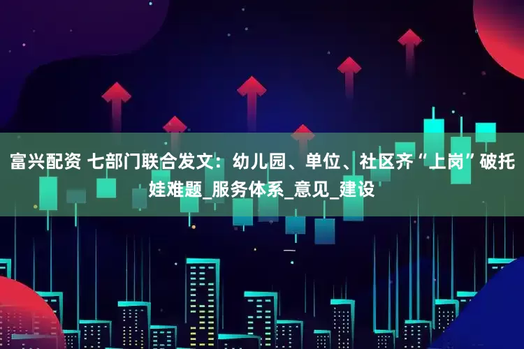 富兴配资 七部门联合发文：幼儿园、单位、社区齐“上岗”破托娃难题_服务体系_意见_建设