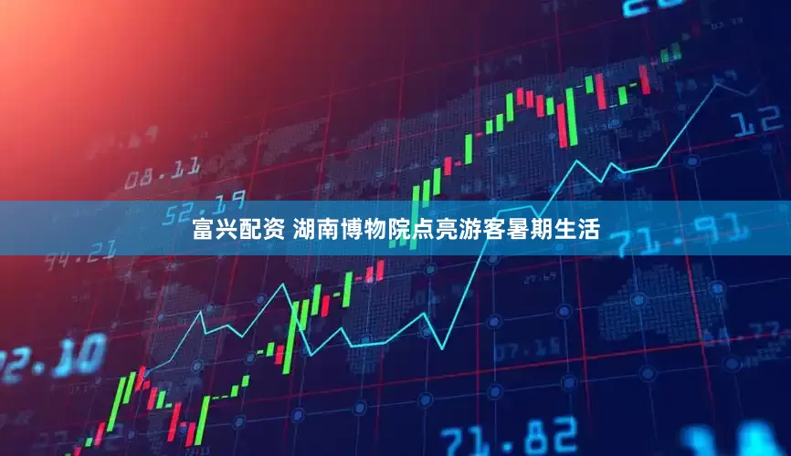 富兴配资 湖南博物院点亮游客暑期生活
