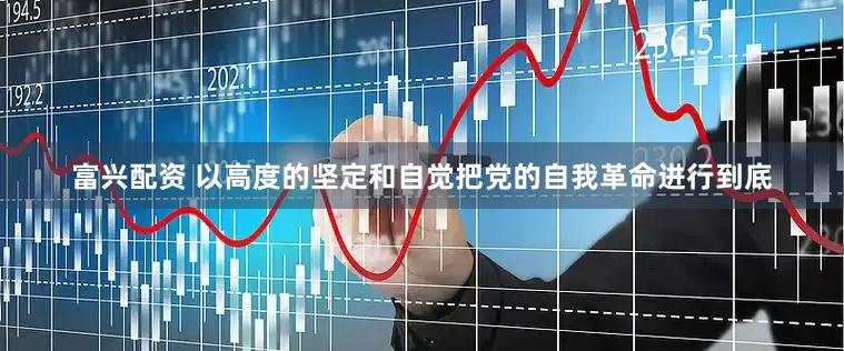 富兴配资 以高度的坚定和自觉把党的自我革命进行到底