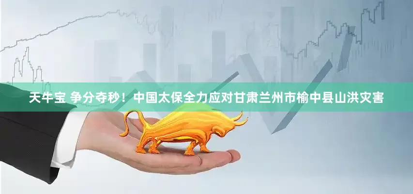 天牛宝 争分夺秒！中国太保全力应对甘肃兰州市榆中县山洪灾害