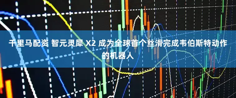 千里马配资 智元灵犀 X2 成为全球首个丝滑完成韦伯斯特动作的机器人