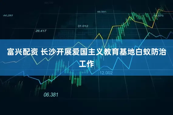 富兴配资 长沙开展爱国主义教育基地白蚁防治工作
