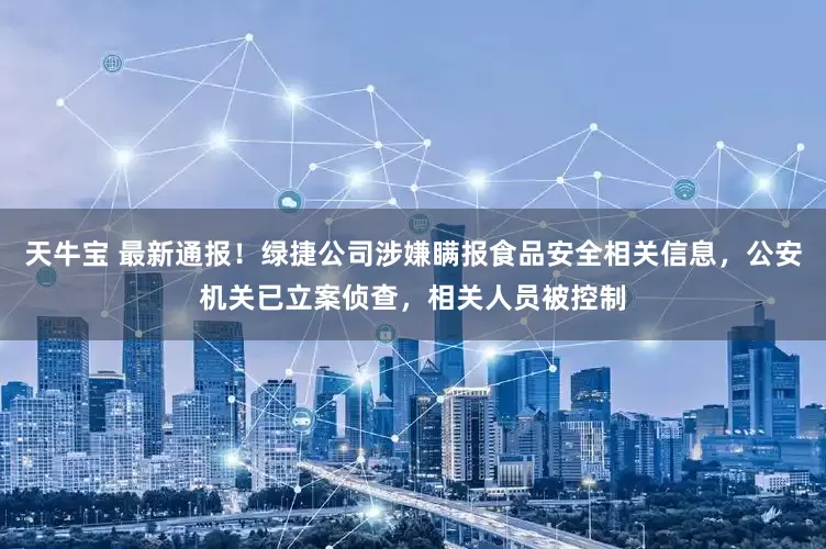天牛宝 最新通报！绿捷公司涉嫌瞒报食品安全相关信息，公安机关已立案侦查，相关人员被控制