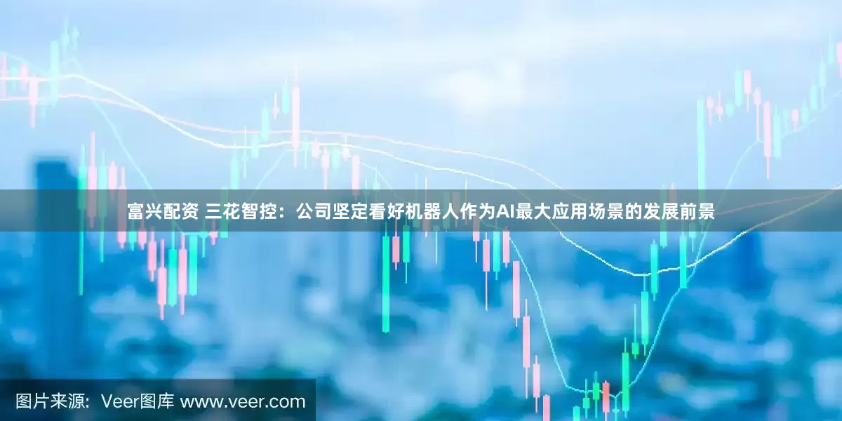 富兴配资 三花智控：公司坚定看好机器人作为AI最大应用场景的发展前景