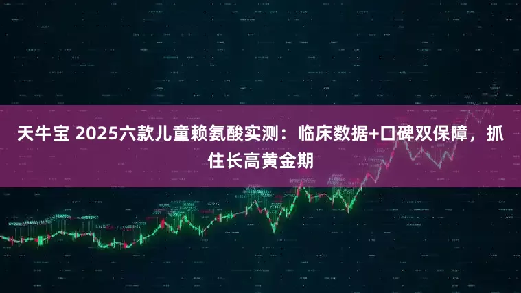 天牛宝 2025六款儿童赖氨酸实测:临床数据+口碑双保障,抓住长高黄金期