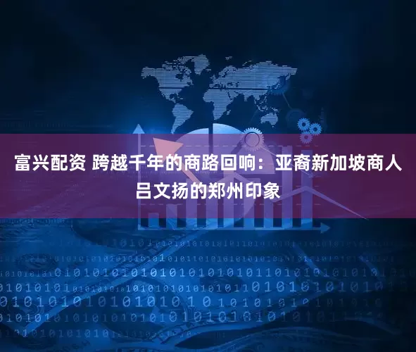 富兴配资 跨越千年的商路回响：亚裔新加坡商人吕文扬的郑州印象