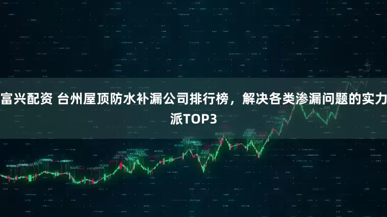 富兴配资 台州屋顶防水补漏公司排行榜，解决各类渗漏问题的实力派TOP3