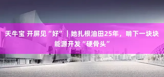 天牛宝 开屏见“好”|她扎根油田25年,啃下一块块能源开发“硬骨头”
