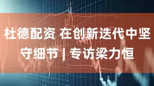 杜德配资 在创新迭代中坚守细节 | 专访梁力恒